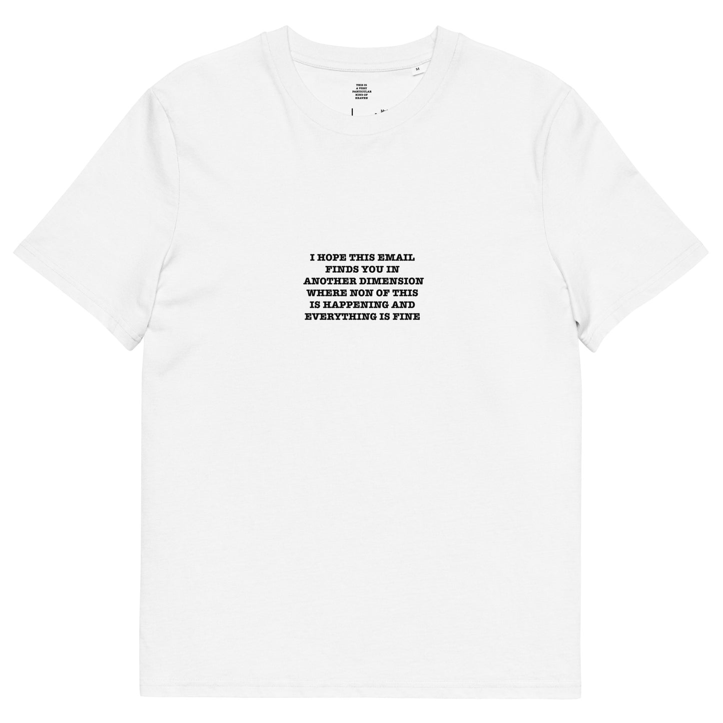 I HOPE THIS EMAIL FINDS YOU IN ANOTHER DIMENSION WHERE NON OF THIS IS HAPPENING AND EVERYTHING IS FINE Unisex organic cotton t-shirt