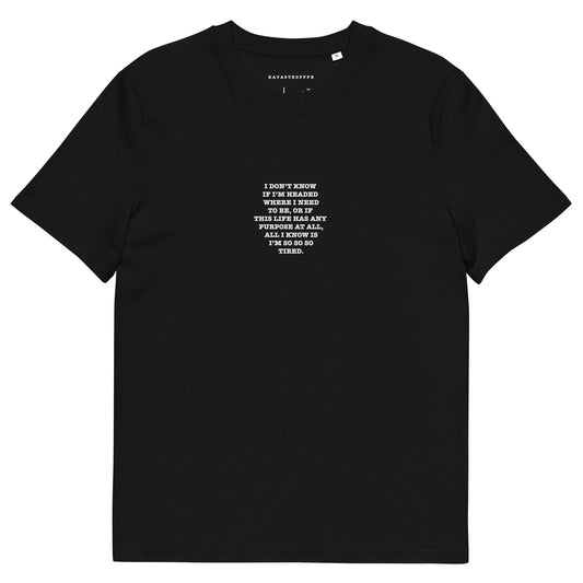 I DON’T KNOW  IF I’M HEADED  WHERE I NEED TO BE, OR IF  THIS LIFE HAS ANY  PURPOSE AT ALL, ALL I KNOW IS I’M SO SO SO TIRED Unisex organic cotton t-shirt