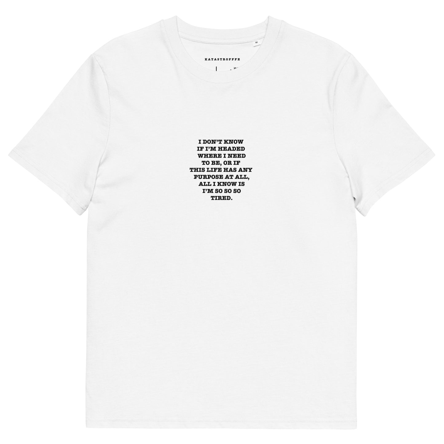 I DON’T KNOW  IF I’M HEADED  WHERE I NEED TO BE, OR IF  THIS LIFE HAS ANY  PURPOSE AT ALL, ALL I KNOW IS I’M SO SO SO TIRED. Unisex organic cotton t-shirt