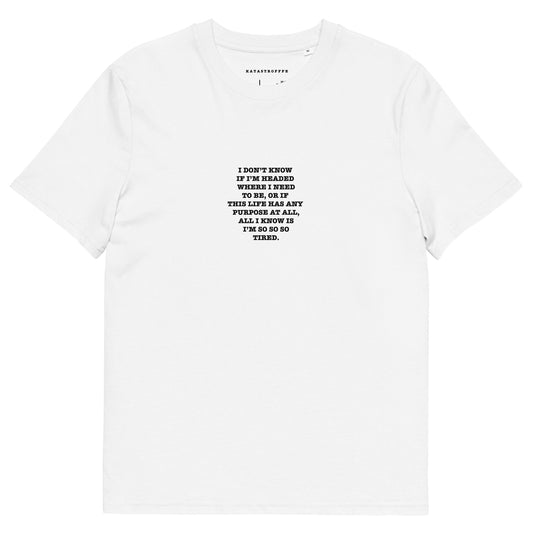 I DON’T KNOW  IF I’M HEADED  WHERE I NEED TO BE, OR IF  THIS LIFE HAS ANY  PURPOSE AT ALL, ALL I KNOW IS I’M SO SO SO TIRED. Unisex organic cotton t-shirt