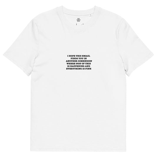 I HOPE THIS EMAIL  FINDS YOU IN  ANOTHER DIMENSION WHERE NON OF THIS  IS HAPPENING AND  EVERYTHING IS FINE  Unisex organic cotton t-shirt